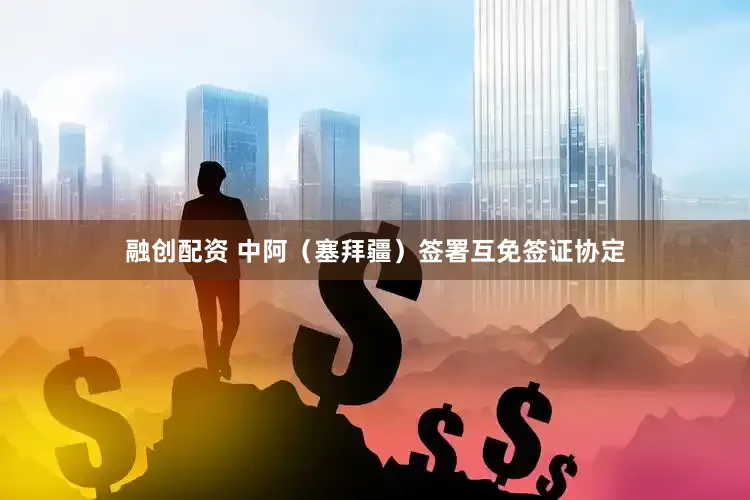 融创配资 中阿（塞拜疆）签署互免签证协定