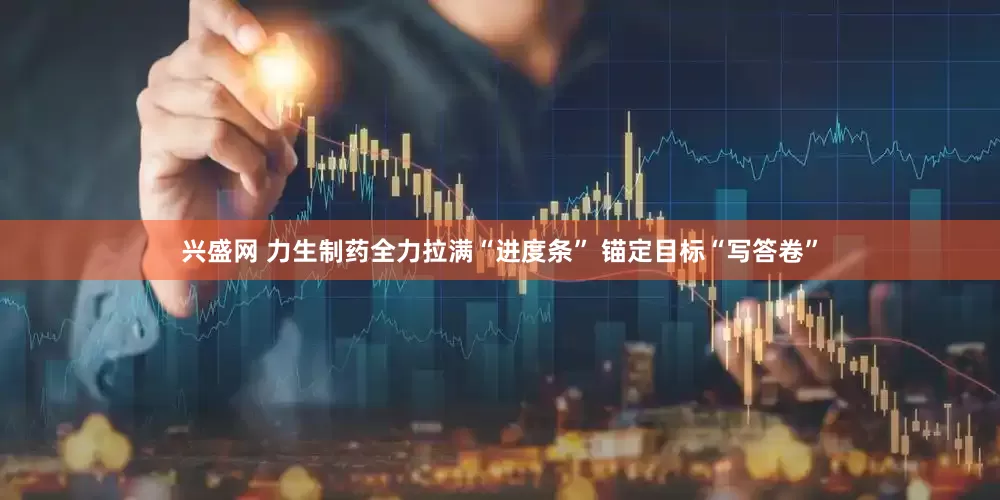 兴盛网 力生制药全力拉满“进度条” 锚定目标“写答卷”