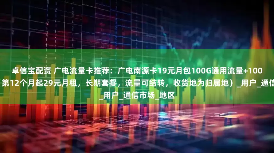 卓信宝配资 广电流量卡推荐：广电南源卡19元月包100G通用流量+100分钟通话（第12个月起29元月租，长期套餐，流量可结转，收货地为归属地）_用户_通信市场_地区