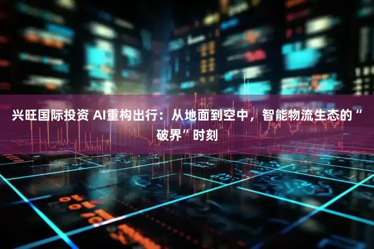 兴旺国际投资 AI重构出行：从地面到空中，智能物流生态的“破界”时刻