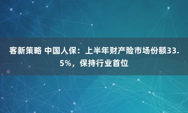 客新策略 中国人保：上半年财产险市场份额33.5%，保持行业首位
