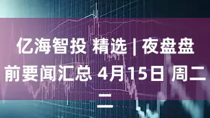 亿海智投 精选 | 夜盘盘前要闻汇总 4月15日 周二