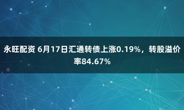 永旺配资 6月17日汇通转债上涨0.19%，转股溢价率84.67%