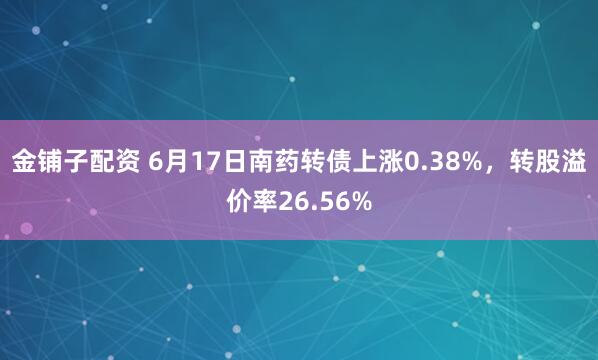 金铺子配资 6月17日南药转债上涨0.38%，转股溢价率26.56%