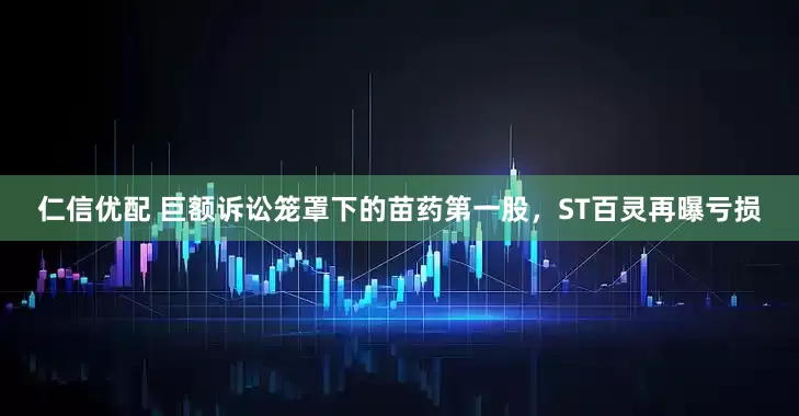 仁信优配 巨额诉讼笼罩下的苗药第一股，ST百灵再曝亏损