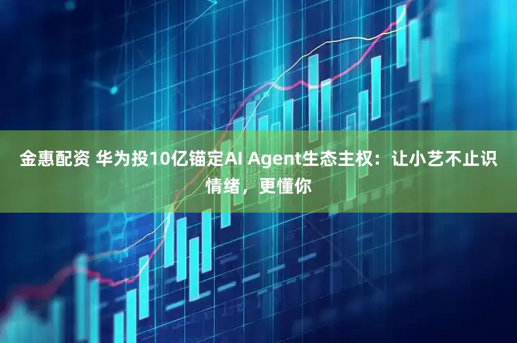 金惠配资 华为投10亿锚定AI Agent生态主权：让小艺不止识情绪，更懂你