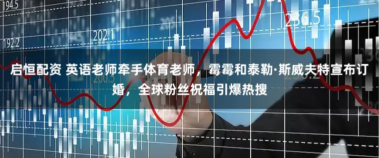 启恒配资 英语老师牵手体育老师，霉霉和泰勒·斯威夫特宣布订婚，全球粉丝祝福引爆热搜