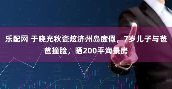 乐配网 于晓光秋瓷炫济州岛度假，7岁儿子与爸爸撞脸，晒200平海景房